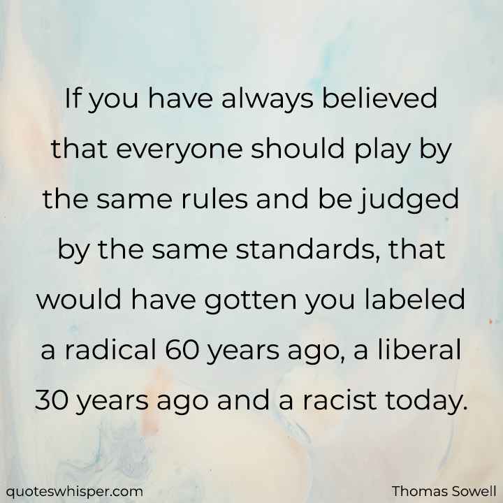  If you have always believed that everyone should play by the same rules and be judged by the same standards, that would have gotten you labeled a radical 60 years ago, a liberal 30 years ago and a racist today. - Thomas Sowell