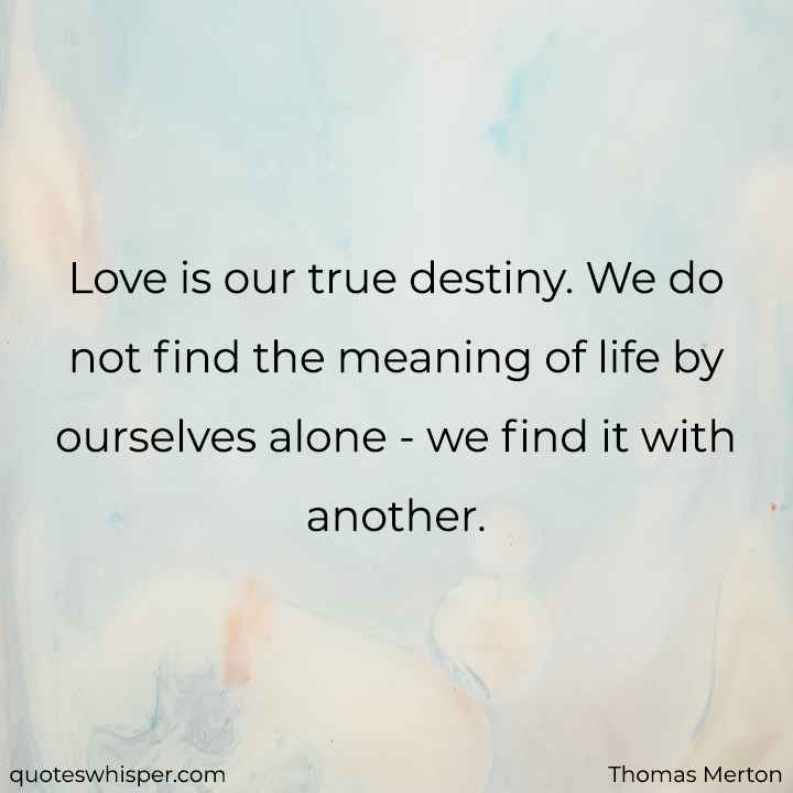  Love is our true destiny. We do not find the meaning of life by ourselves alone - we find it with another. - Thomas Merton