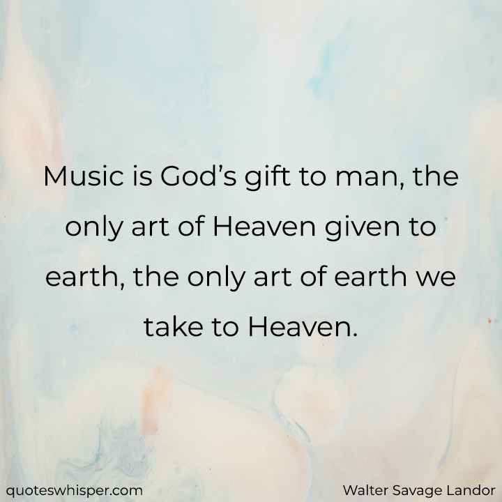  Music is God’s gift to man, the only art of Heaven given to earth, the only art of earth we take to Heaven. - Walter Savage Landor