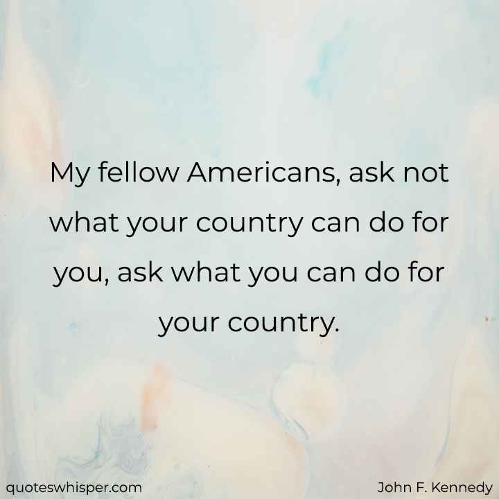  My fellow Americans, ask not what your country can do for you, ask what you can do for your country. - John F. Kennedy