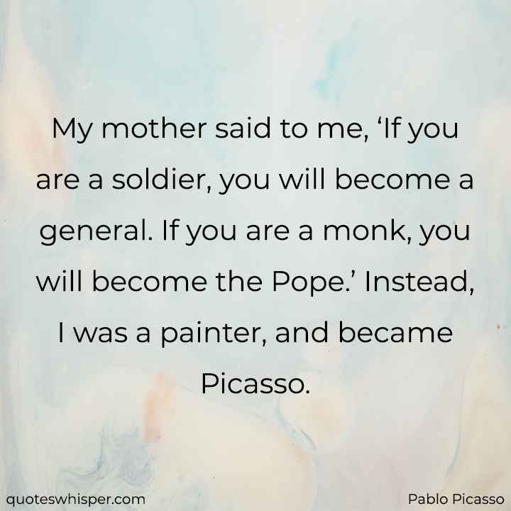  My mother said to me, ‘If you are a soldier, you will become a general. If you are a monk, you will become the Pope.’ Instead, I was a painter, and became Picasso. - Pablo Picasso