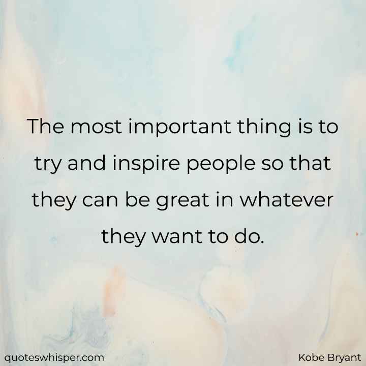  The most important thing is to try and inspire people so that they can be great in whatever they want to do. - Kobe Bryant
