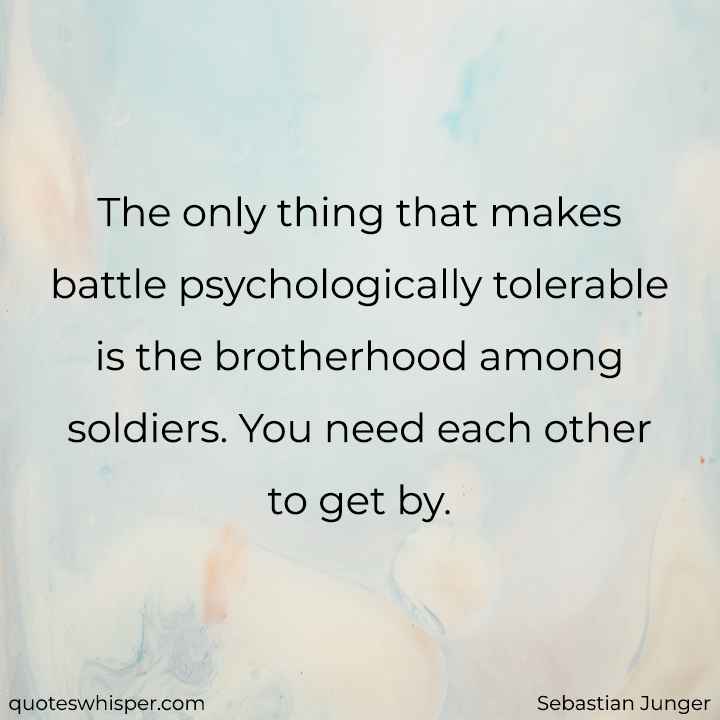  The only thing that makes battle psychologically tolerable is the brotherhood among soldiers. You need each other to get by. - Sebastian Junger
