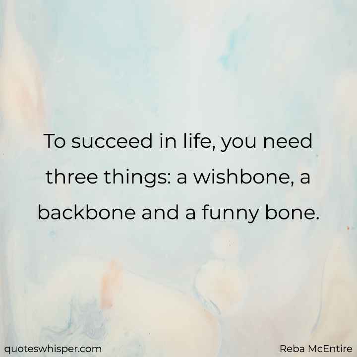  To succeed in life, you need three things: a wishbone, a backbone and a funny bone. - Reba McEntire