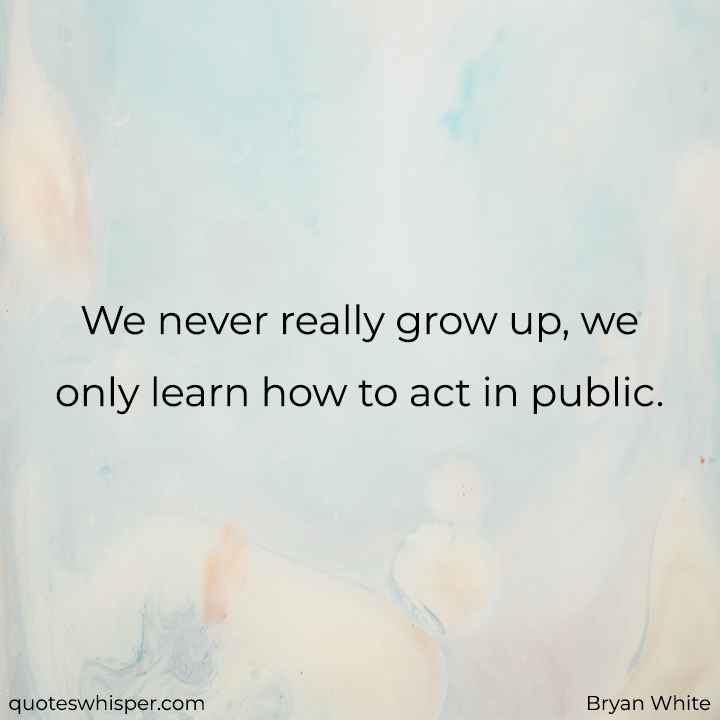  We never really grow up, we only learn how to act in public. - Bryan White