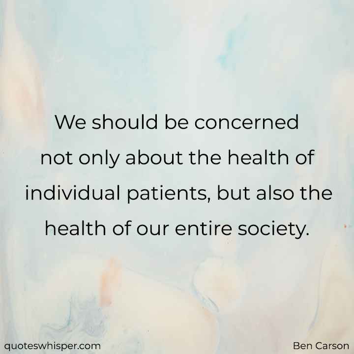  We should be concerned not only about the health of individual patients, but also the health of our entire society. - Ben Carson