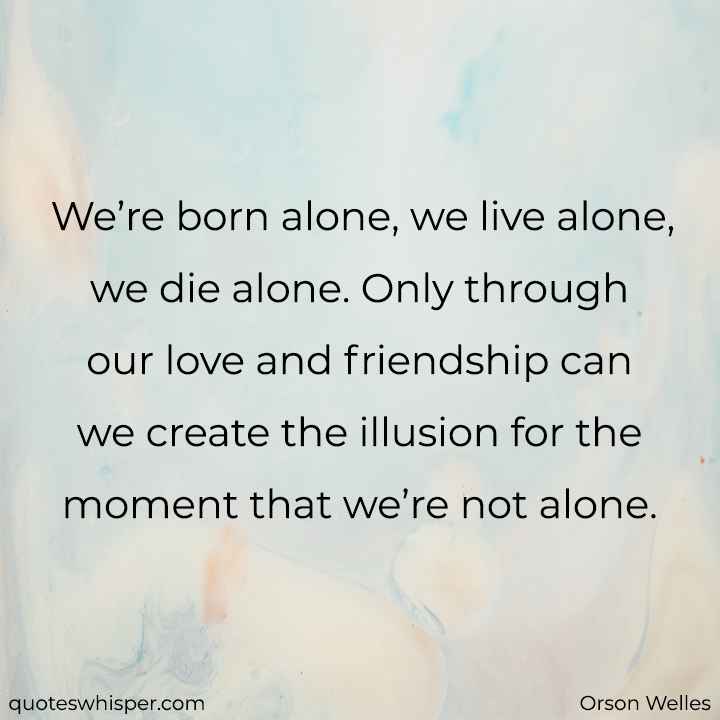  We’re born alone, we live alone, we die alone. Only through our love and friendship can we create the illusion for the moment that we’re not alone. - Orson Welles
