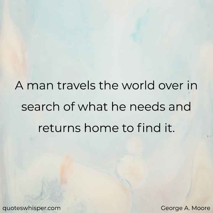  A man travels the world over in search of what he needs and returns home to find it. - George A. Moore