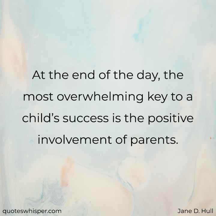  At the end of the day, the most overwhelming key to a child’s success is the positive involvement of parents. - Jane D. Hull