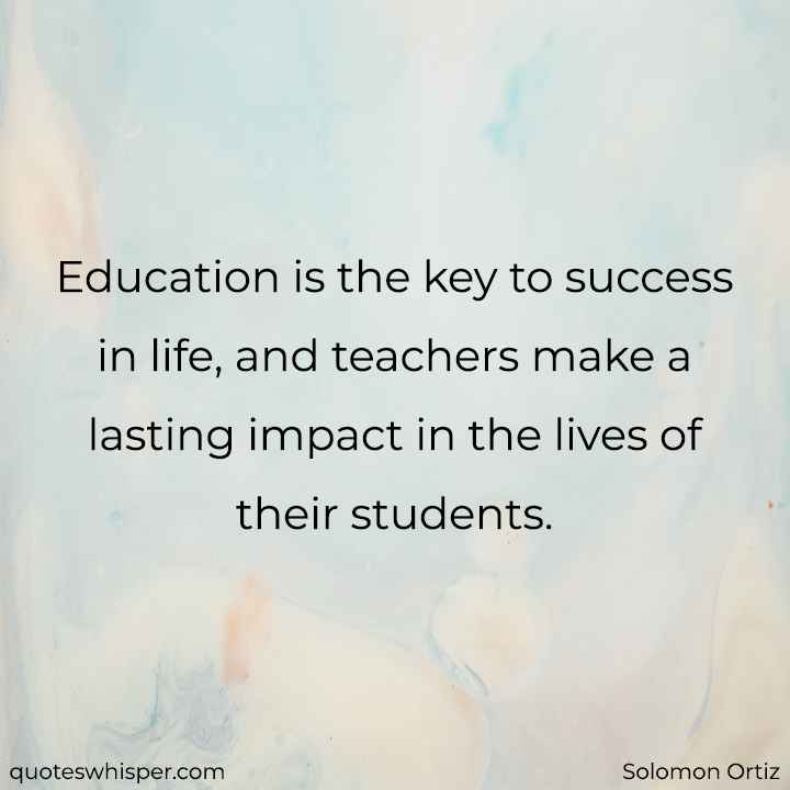  Education is the key to success in life, and teachers make a lasting impact in the lives of their students. - Solomon Ortiz