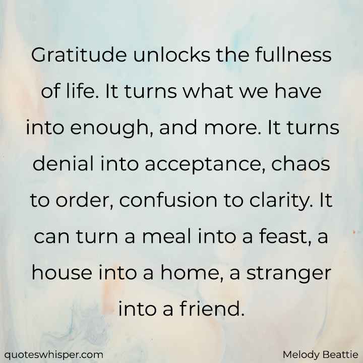  Gratitude unlocks the fullness of life. It turns what we have into enough, and more. It turns denial into acceptance, chaos to order, confusion to clarity. It can turn a meal into a feast, a house into a home, a stranger into a friend. - Melody Beattie