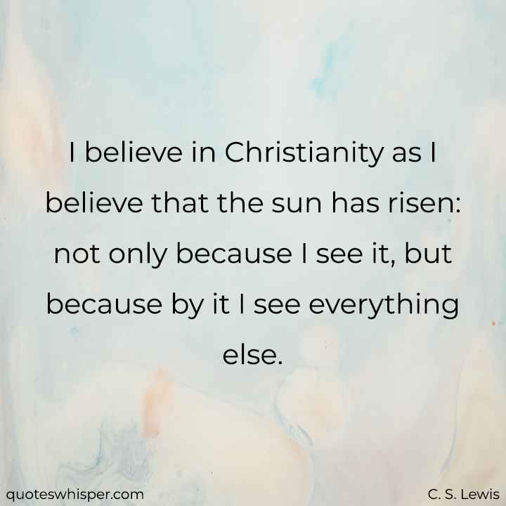  I believe in Christianity as I believe that the sun has risen: not only because I see it, but because by it I see everything else. - C. S. Lewis
