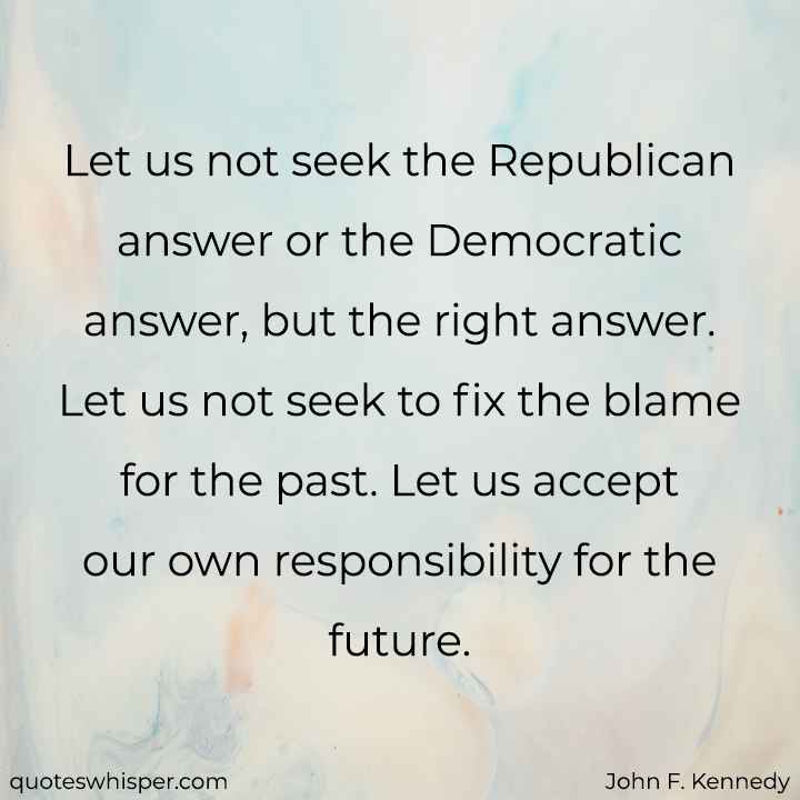  Let us not seek the Republican answer or the Democratic answer, but the right answer. Let us not seek to fix the blame for the past. Let us accept our own responsibility for the future. - John F. Kennedy