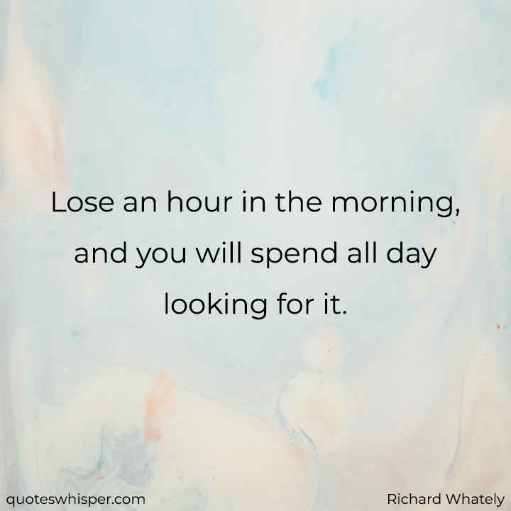  Lose an hour in the morning, and you will spend all day looking for it. - Richard Whately
