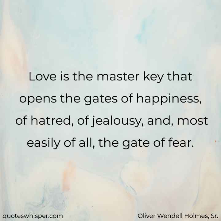  Love is the master key that opens the gates of happiness, of hatred, of jealousy, and, most easily of all, the gate of fear. - Oliver Wendell Holmes, Sr.