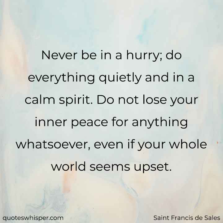  Never be in a hurry; do everything quietly and in a calm spirit. Do not lose your inner peace for anything whatsoever, even if your whole world seems upset.  - Saint Francis de Sales