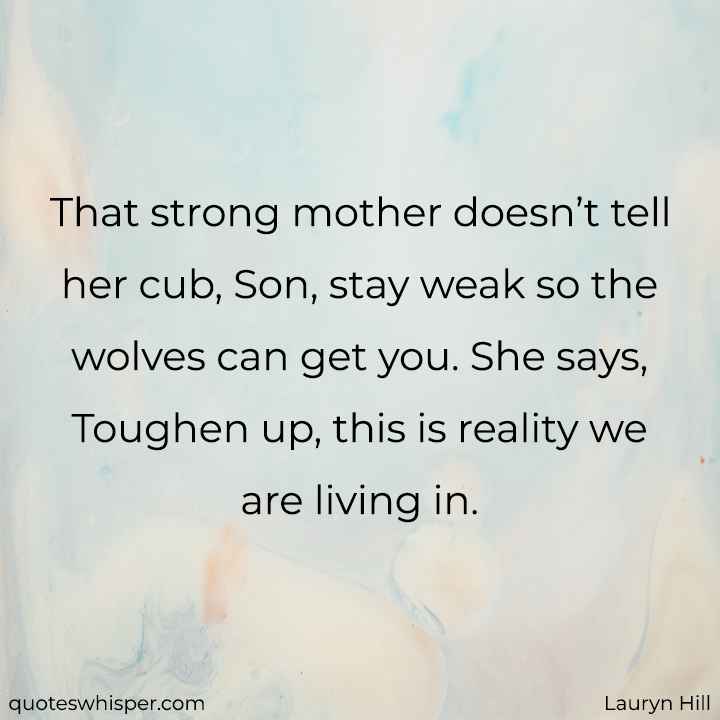  That strong mother doesn’t tell her cub, Son, stay weak so the wolves can get you. She says, Toughen up, this is reality we are living in. - Lauryn Hill