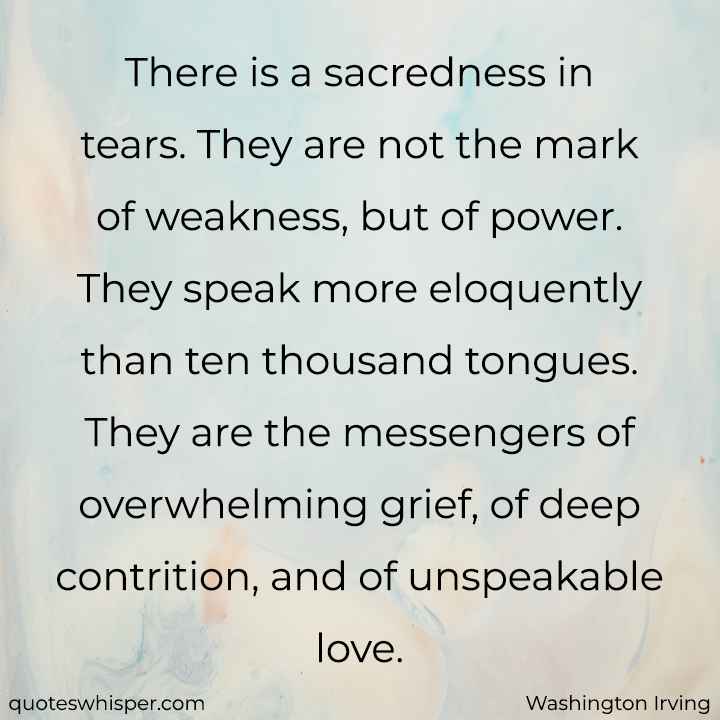  There is a sacredness in tears. They are not the mark of weakness, but of power. They speak more eloquently than ten thousand tongues. They are the messengers of overwhelming grief, of deep contrition, and of unspeakable love. - Washington Irving