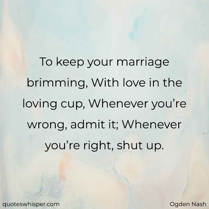  To keep your marriage brimming, With love in the loving cup, Whenever you’re wrong, admit it; Whenever you’re right, shut up. - Ogden Nash