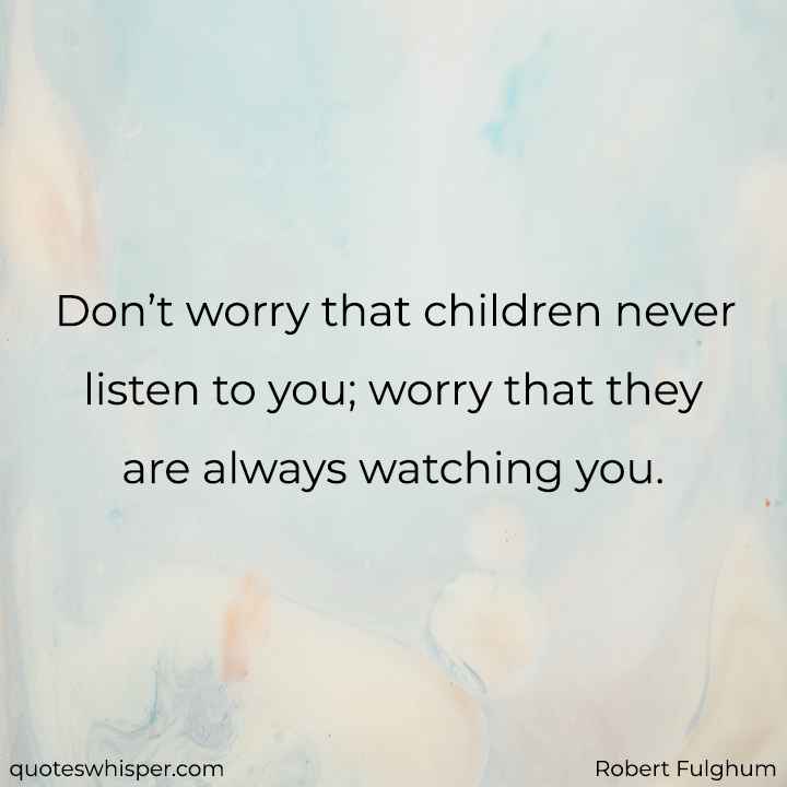  Don’t worry that children never listen to you; worry that they are always watching you. - Robert Fulghum