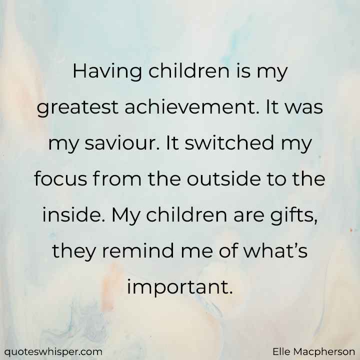  Having children is my greatest achievement. It was my saviour. It switched my focus from the outside to the inside. My children are gifts, they remind me of what’s important. - Elle Macpherson