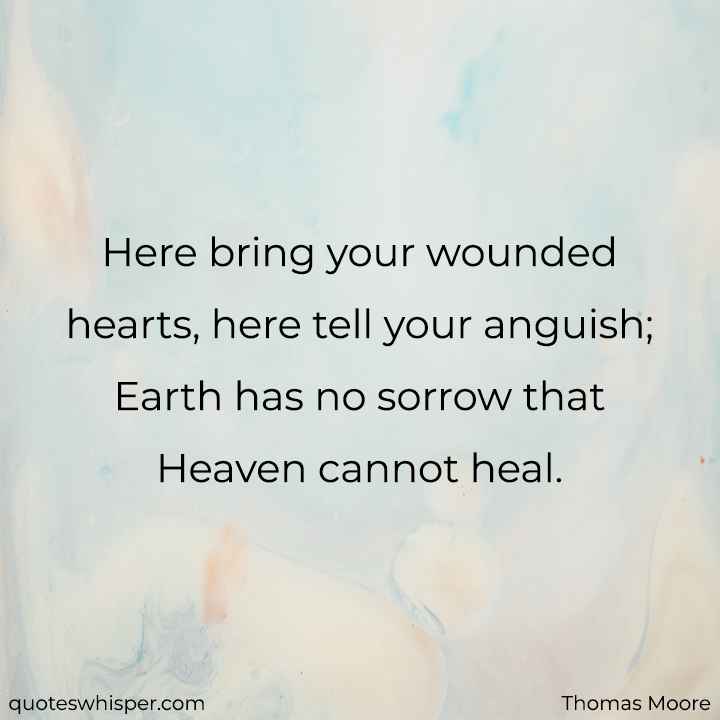  Here bring your wounded hearts, here tell your anguish; Earth has no sorrow that Heaven cannot heal. - Thomas Moore