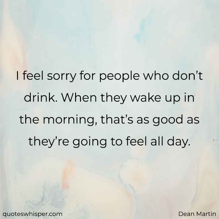  I feel sorry for people who don’t drink. When they wake up in the morning, that’s as good as they’re going to feel all day. - Dean Martin