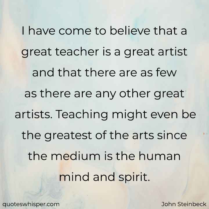  I have come to believe that a great teacher is a great artist and that there are as few as there are any other great artists. Teaching might even be the greatest of the arts since the medium is the human mind and spirit. - John Steinbeck