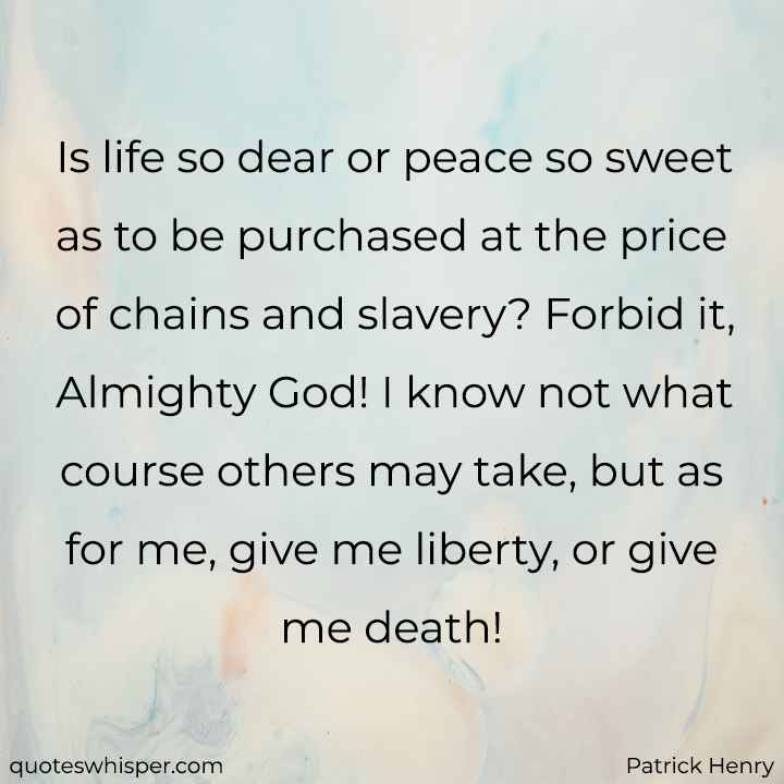  Is life so dear or peace so sweet as to be purchased at the price of chains and slavery? Forbid it, Almighty God! I know not what course others may take, but as for me, give me liberty, or give me death! - Patrick Henry