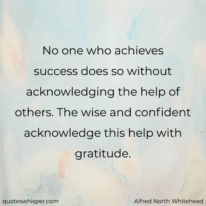  No one who achieves success does so without acknowledging the help of others. The wise and confident acknowledge this help with gratitude. - Alfred North Whitehead