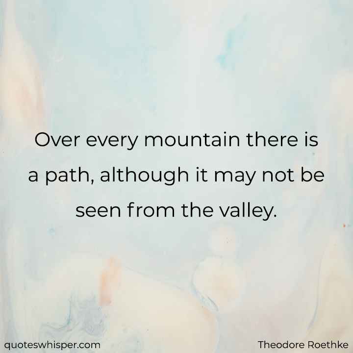  Over every mountain there is a path, although it may not be seen from the valley. - Theodore Roethke