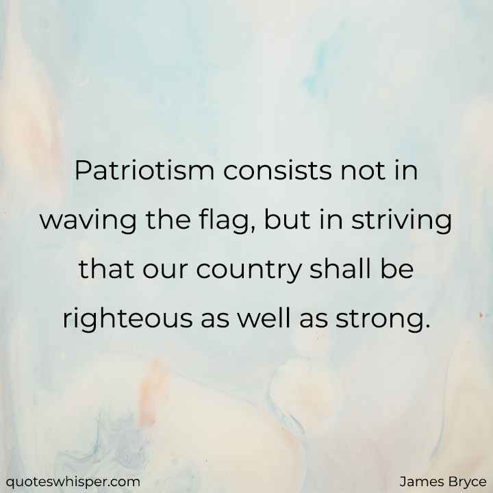  Patriotism consists not in waving the flag, but in striving that our country shall be righteous as well as strong. - James Bryce