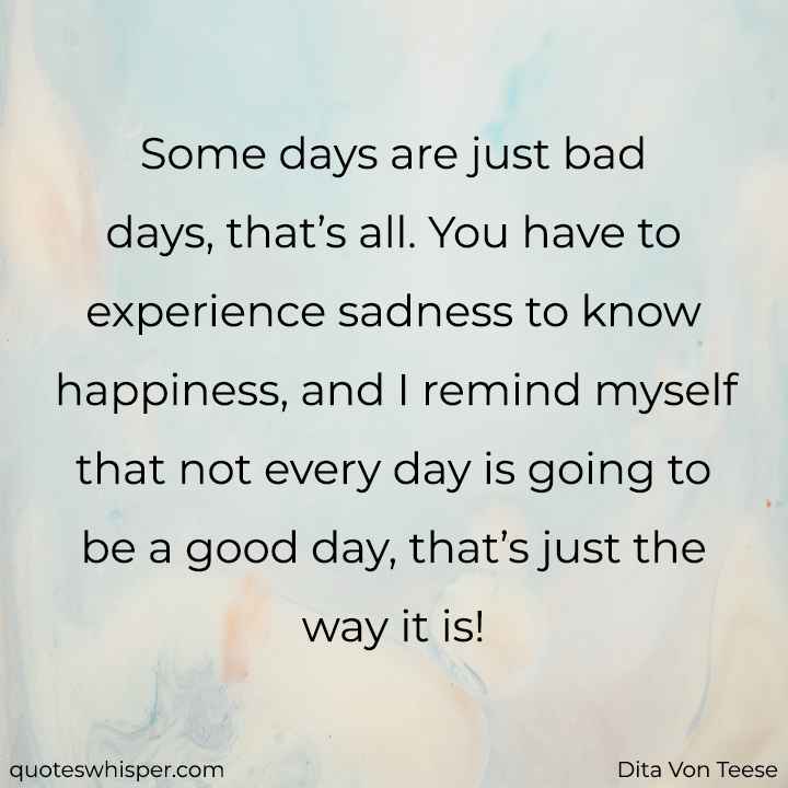  Some days are just bad days, that’s all. You have to experience sadness to know happiness, and I remind myself that not every day is going to be a good day, that’s just the way it is! - Dita Von Teese