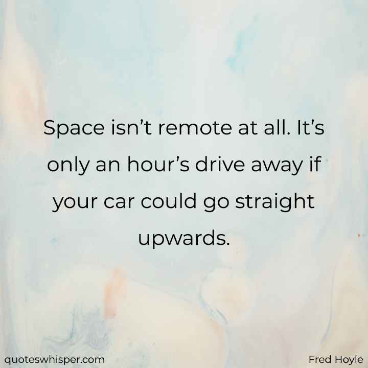  Space isn’t remote at all. It’s only an hour’s drive away if your car could go straight upwards. - Fred Hoyle