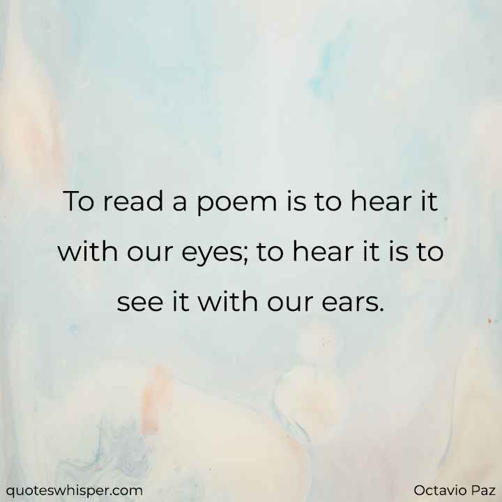  To read a poem is to hear it with our eyes; to hear it is to see it with our ears. - Octavio Paz