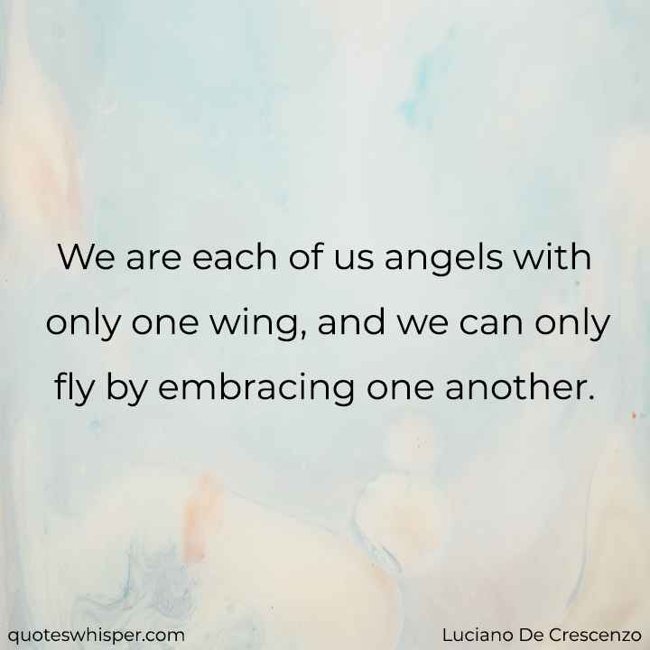  We are each of us angels with only one wing, and we can only fly by embracing one another. - Luciano De Crescenzo