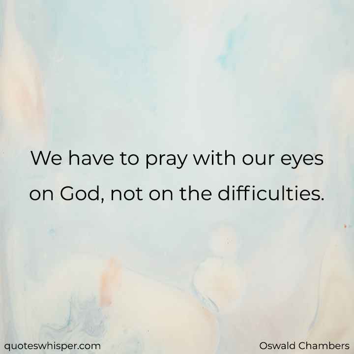  We have to pray with our eyes on God, not on the difficulties. - Oswald Chambers