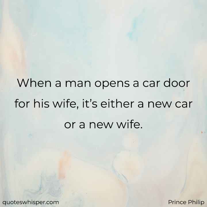  When a man opens a car door for his wife, it’s either a new car or a new wife. - Prince Philip