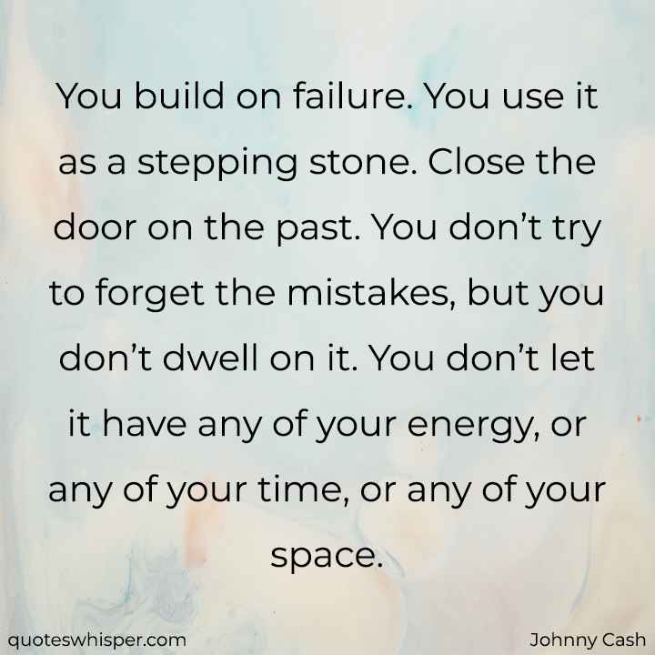  You build on failure. You use it as a stepping stone. Close the door on the past. You don’t try to forget the mistakes, but you don’t dwell on it. You don’t let it have any of your energy, or any of your time, or any of your space. - Johnny Cash