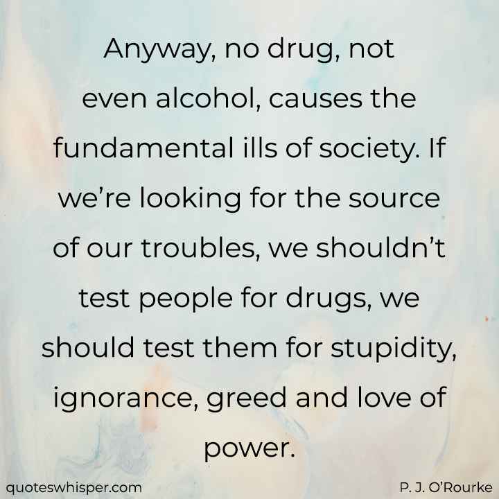  Anyway, no drug, not even alcohol, causes the fundamental ills of society. If we’re looking for the source of our troubles, we shouldn’t test people for drugs, we should test them for stupidity, ignorance, greed and love of power. - P. J. O’Rourke