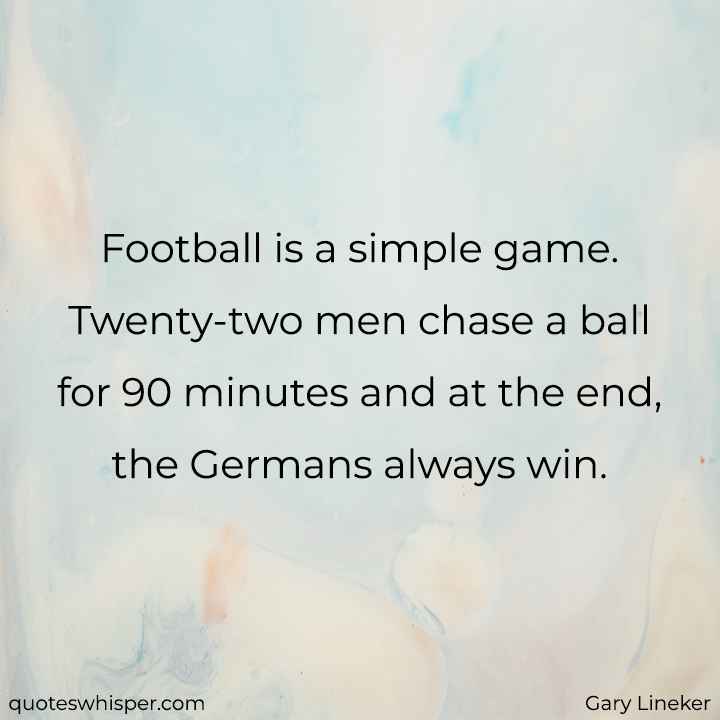  Football is a simple game. Twenty-two men chase a ball for 90 minutes and at the end, the Germans always win. - Gary Lineker