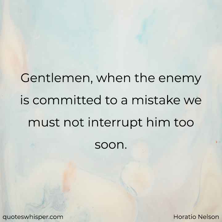  Gentlemen, when the enemy is committed to a mistake we must not interrupt him too soon. - Horatio Nelson