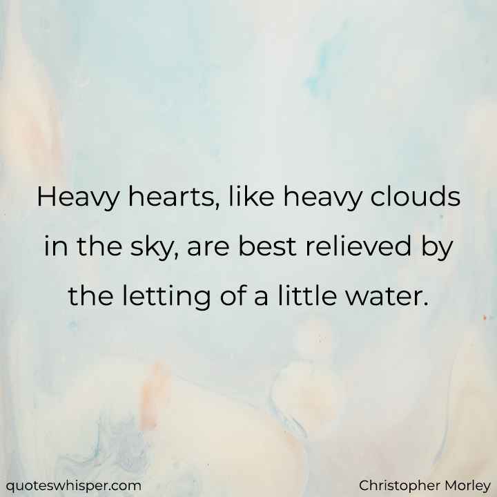  Heavy hearts, like heavy clouds in the sky, are best relieved by the letting of a little water. - Christopher Morley