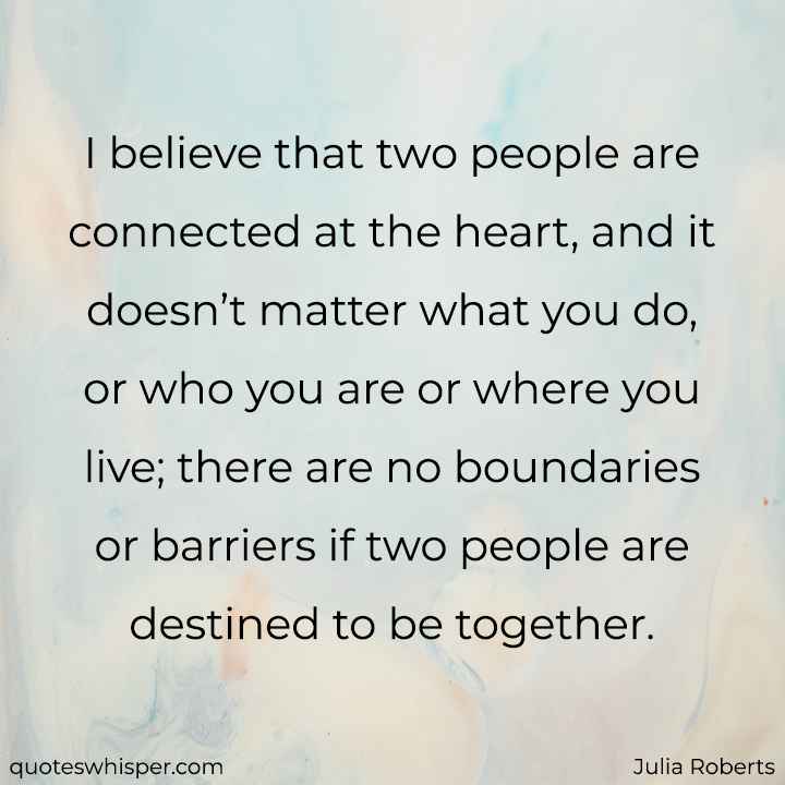  I believe that two people are connected at the heart, and it doesn’t matter what you do, or who you are or where you live; there are no boundaries or barriers if two people are destined to be together. - Julia Roberts