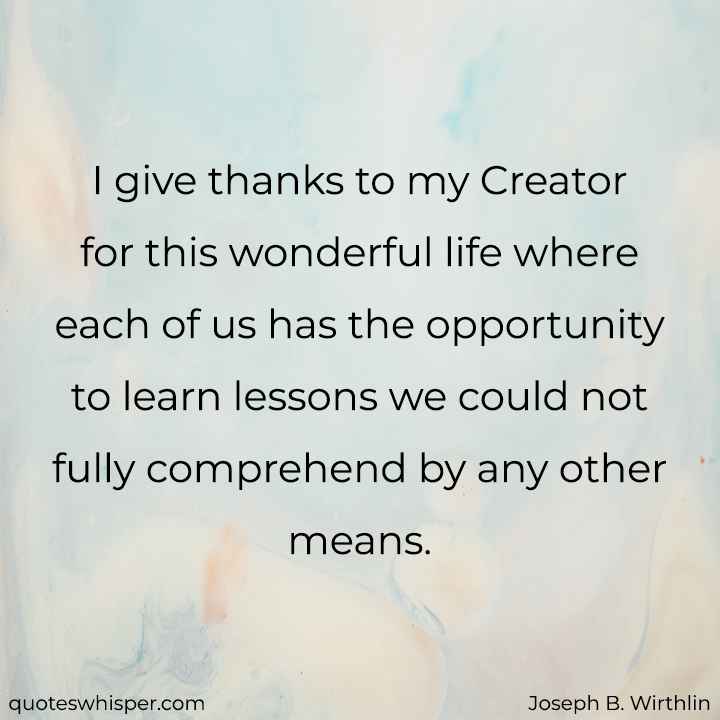  I give thanks to my Creator for this wonderful life where each of us has the opportunity to learn lessons we could not fully comprehend by any other means. - Joseph B. Wirthlin