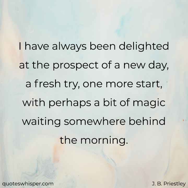  I have always been delighted at the prospect of a new day, a fresh try, one more start, with perhaps a bit of magic waiting somewhere behind the morning. - J. B. Priestley