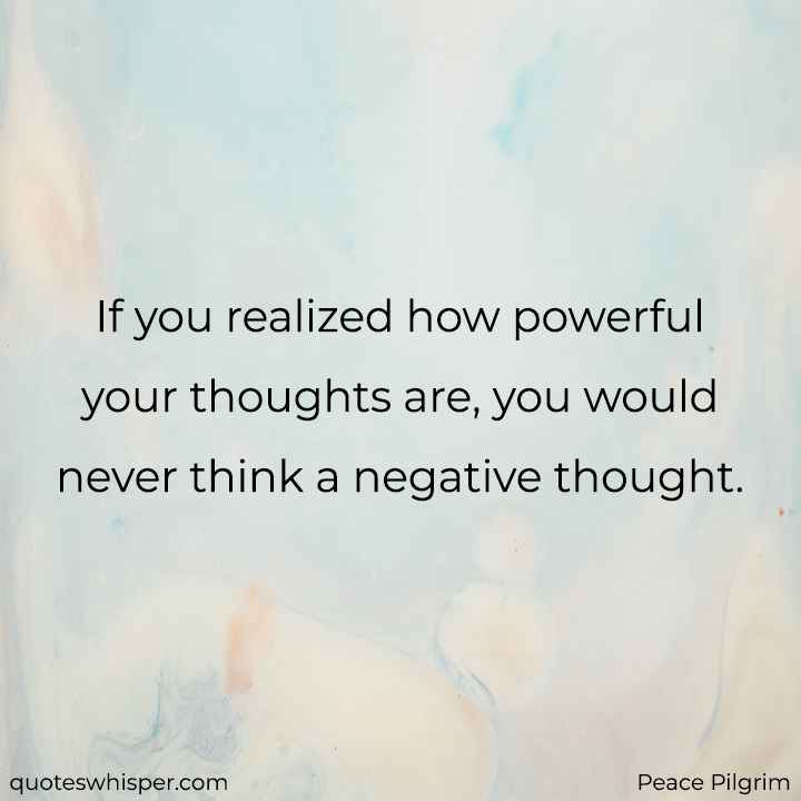 If you realized how powerful your thoughts are, you would never think a negative thought. - Peace Pilgrim