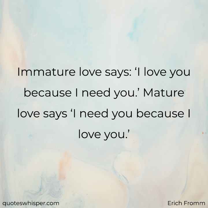  Immature love says: ‘I love you because I need you.’ Mature love says ‘I need you because I love you.’ - Erich Fromm