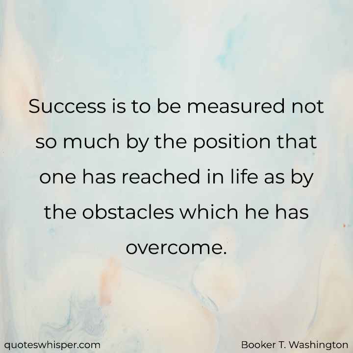  Success is to be measured not so much by the position that one has reached in life as by the obstacles which he has overcome. - Booker T. Washington