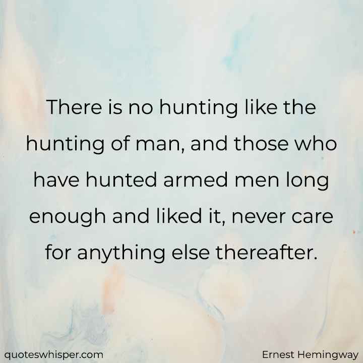  There is no hunting like the hunting of man, and those who have hunted armed men long enough and liked it, never care for anything else thereafter. - Ernest Hemingway